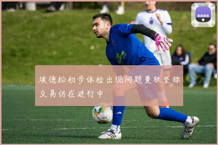 埃德松初步体检出现问题曼联坚称交易仍在进行中
