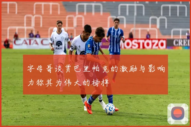字母哥谈贾巴里帕克的激励与影响力称其为伟大的榜样