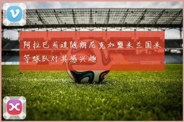 阿拉巴或追随朗尼克加盟米兰国米等球队对其感兴趣
