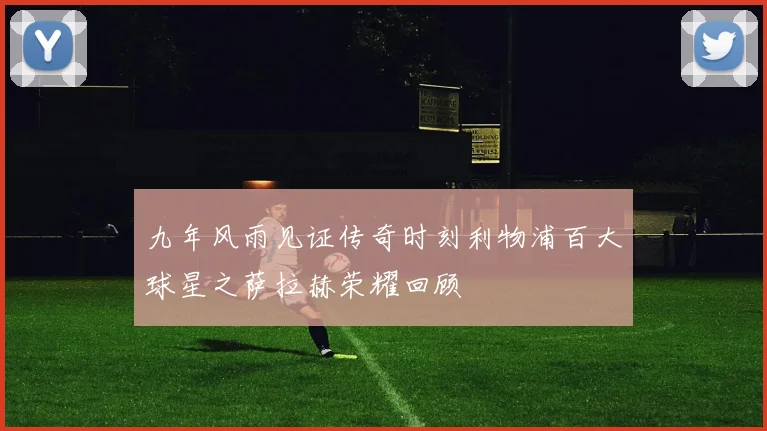 九年风雨见证传奇时刻利物浦百大球星之萨拉赫荣耀回顾