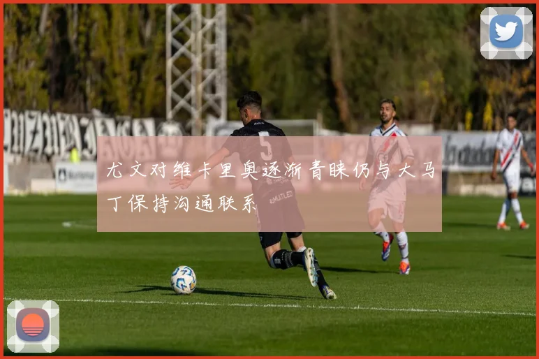 尤文对维卡里奥逐渐青睐仍与大马丁保持沟通联系