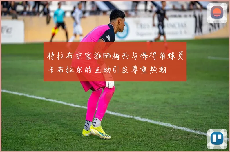 特拉布宗官推晒梅西与佛得角球员卡布拉尔的互动引发尊重热潮