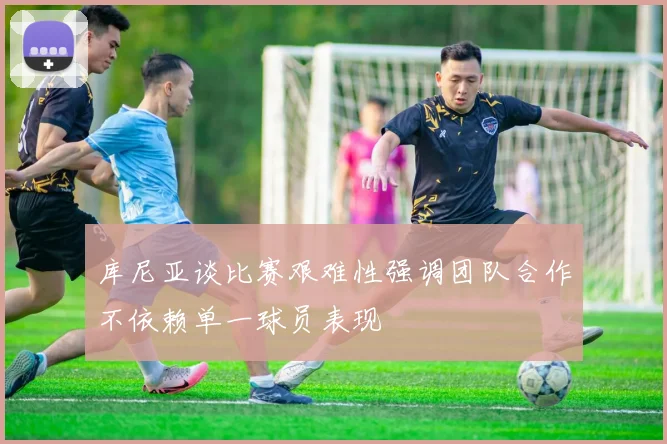 库尼亚谈比赛艰难性强调团队合作不依赖单一球员表现
