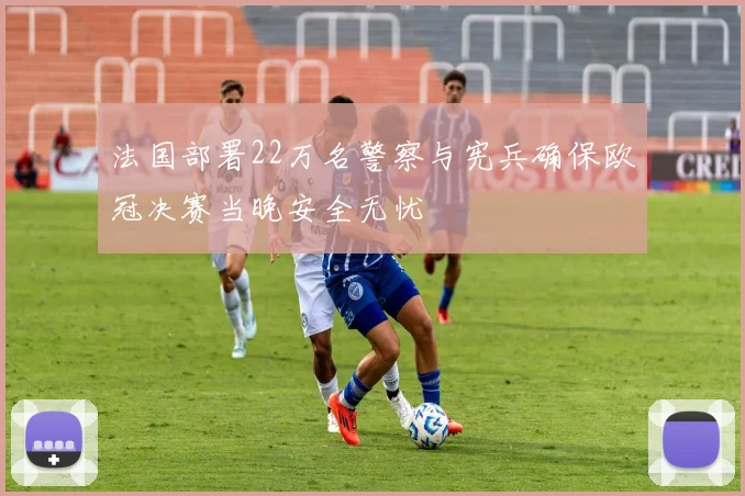 法国部署22万名警察与宪兵确保欧冠决赛当晚安全无忧
