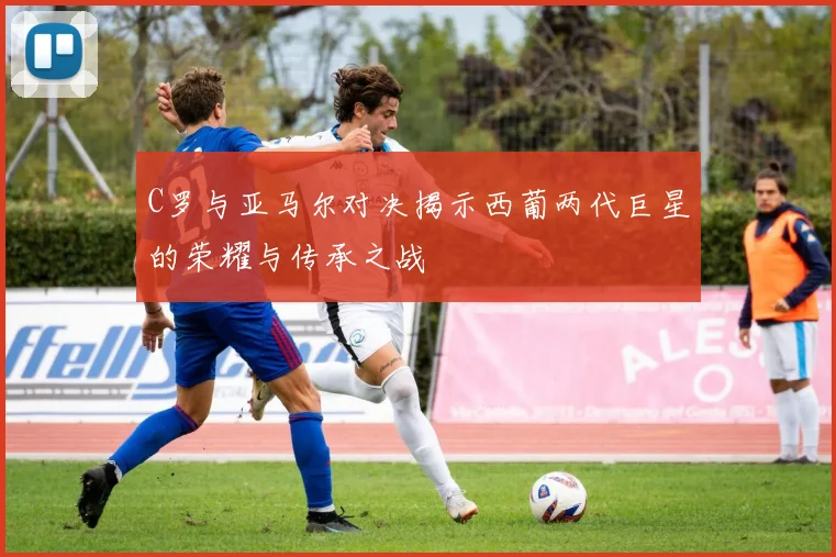 C罗与亚马尔对决揭示西葡两代巨星的荣耀与传承之战