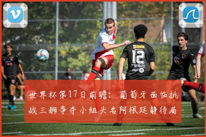 世界杯第17日前瞻：葡萄牙面临挑战三狮争夺小组头名阿根廷静待局势变化