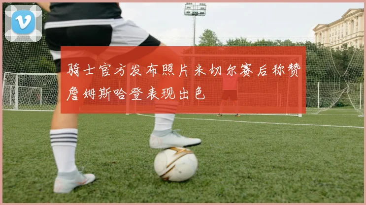 骑士官方发布照片米切尔赛后称赞詹姆斯哈登表现出色