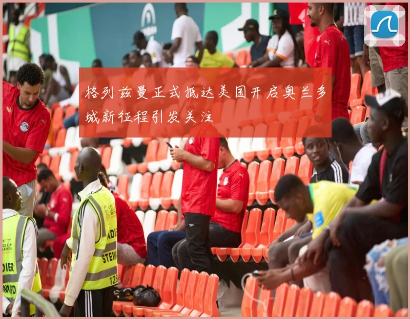 格列兹曼正式抵达美国开启奥兰多城新征程引发关注