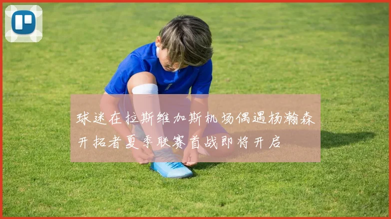 球迷在拉斯维加斯机场偶遇杨瀚森开拓者夏季联赛首战即将开启
