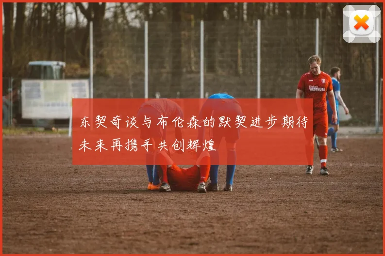 东契奇谈与布伦森的默契进步期待未来再携手共创辉煌
