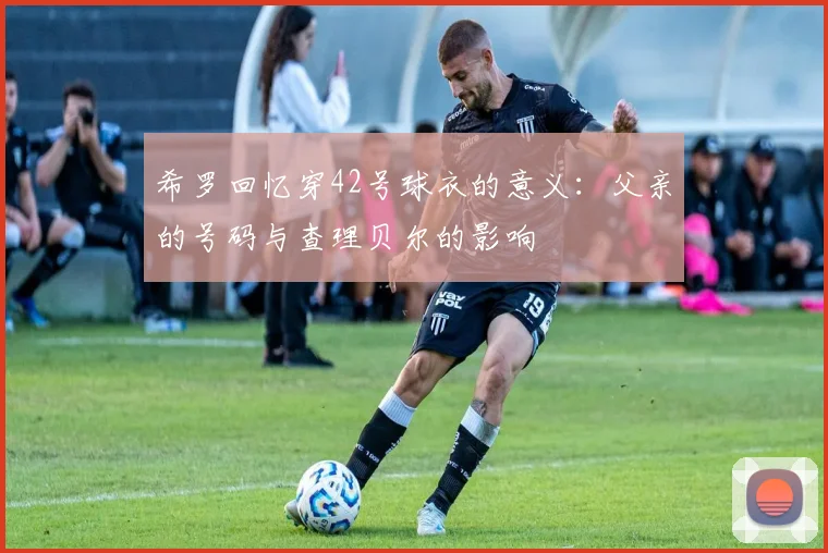 希罗回忆穿42号球衣的意义：父亲的号码与查理贝尔的影响