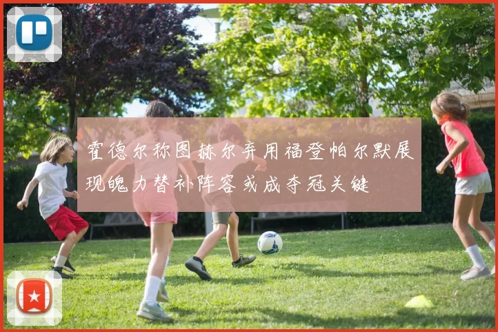 霍德尔称图赫尔弃用福登帕尔默展现魄力替补阵容或成夺冠关键