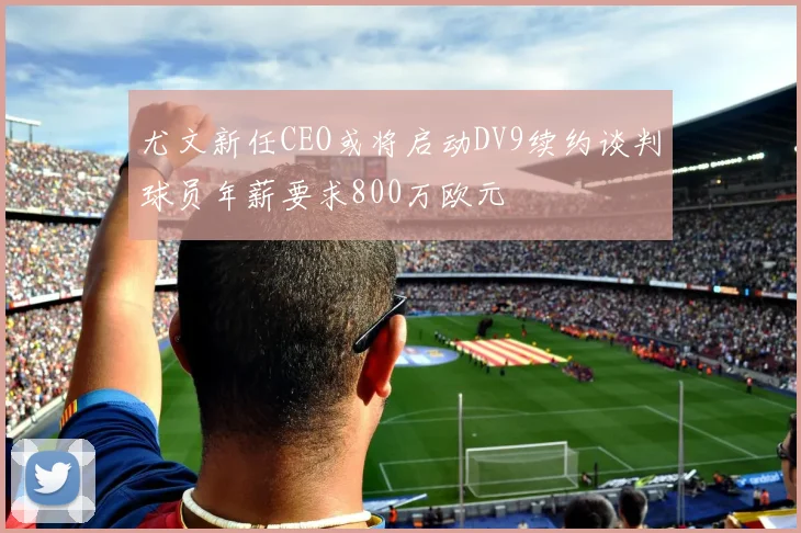 尤文新任CEO或将启动DV9续约谈判球员年薪要求800万欧元